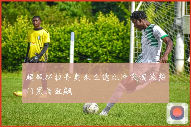 超级杯拉齐奥米兰德比冲突淘汰热门黑马狂飙