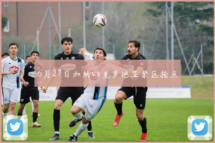 6月27日加纳vs克罗地亚禁区抢点