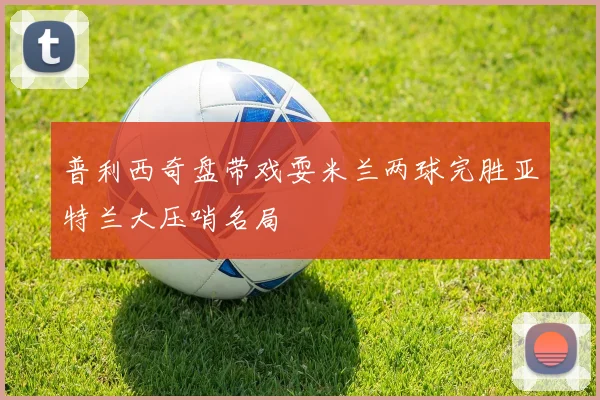 普利西奇盘带戏耍米兰两球完胜亚特兰大压哨名局