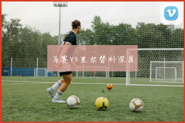 马赛vs里尔替补深度