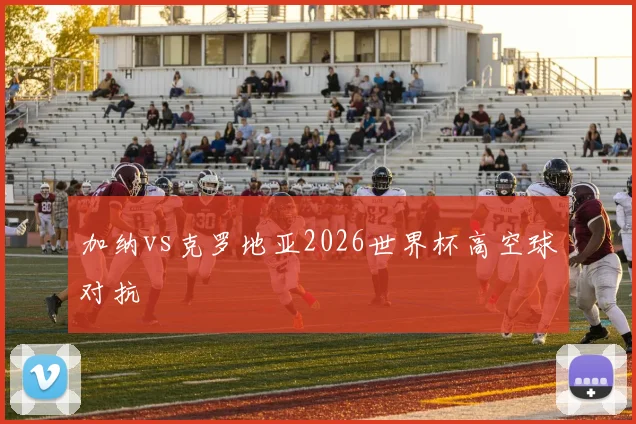 加纳vs克罗地亚2026世界杯高空球对抗