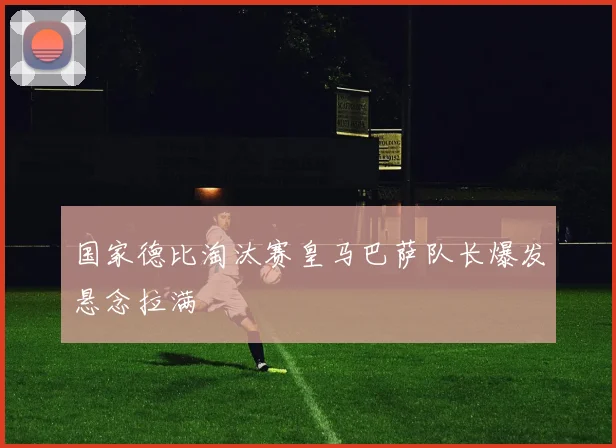 国家德比淘汰赛皇马巴萨队长爆发悬念拉满