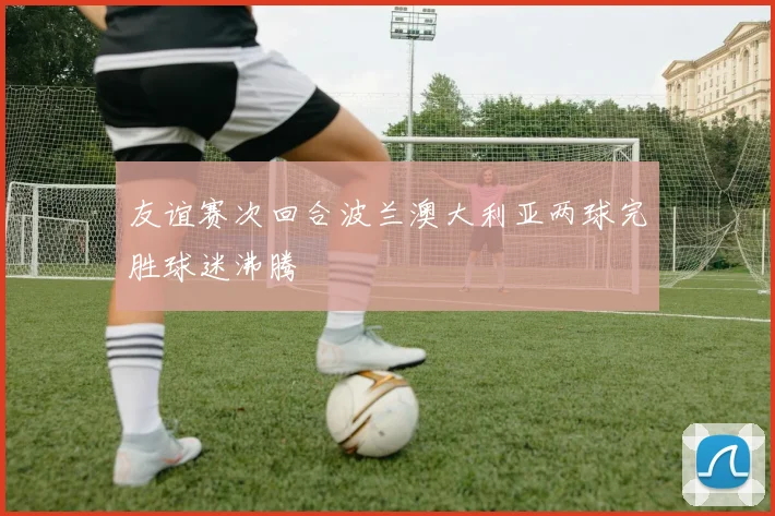 友谊赛次回合波兰澳大利亚两球完胜球迷沸腾
