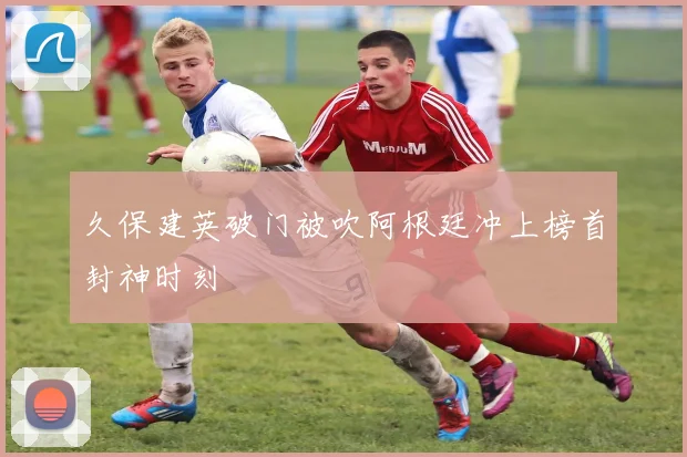 久保建英破门被吹阿根廷冲上榜首封神时刻