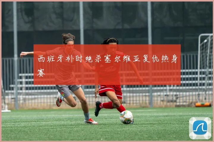 西班牙补时绝杀塞尔维亚复仇热身赛