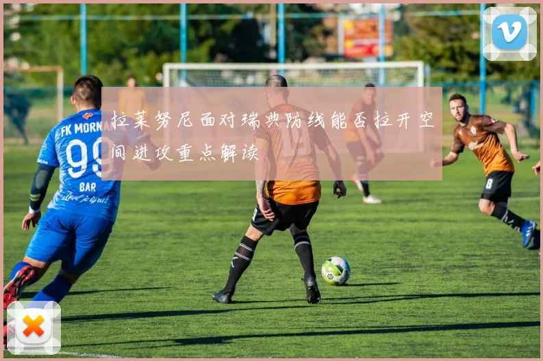 拉莱努尼面对瑞典防线能否拉开空间进攻重点解读