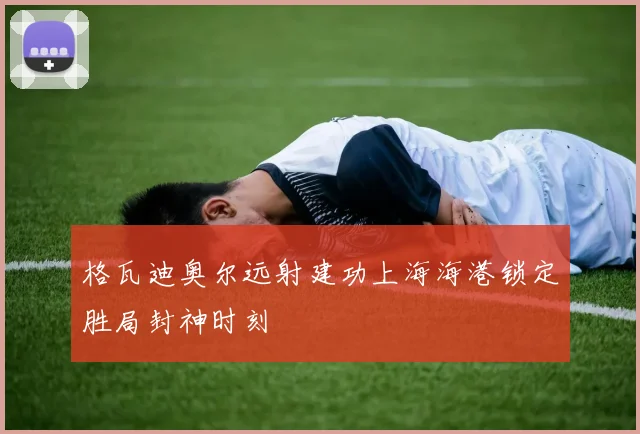 格瓦迪奥尔远射建功上海海港锁定胜局封神时刻