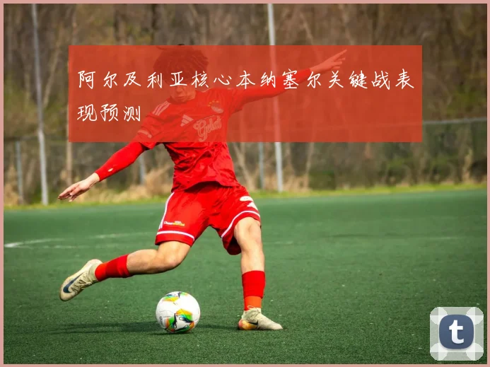 阿尔及利亚核心本纳塞尔关键战表现预测