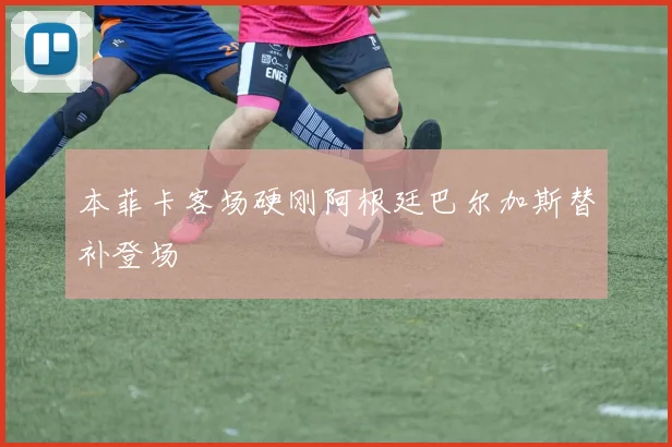 本菲卡客场硬刚阿根廷巴尔加斯替补登场