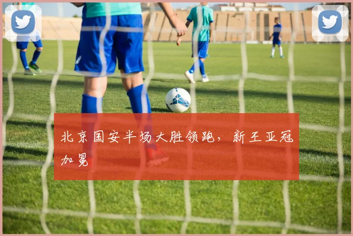 北京国安半场大胜领跑,新王亚冠加冕