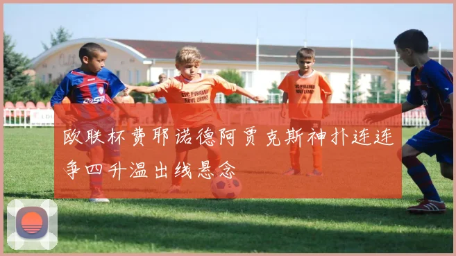 欧联杯费耶诺德阿贾克斯神扑连连争四升温出线悬念