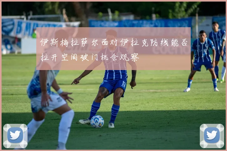 伊斯梅拉萨尔面对伊拉克防线能否拉开空间破门机会观察