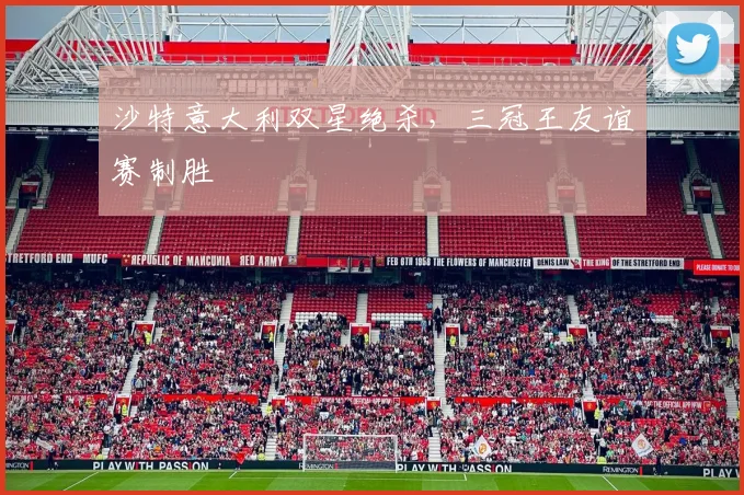 沙特意大利双星绝杀，三冠王友谊赛制胜