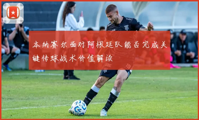 本纳赛尔面对阿根廷队能否完成关键传球战术价值解读