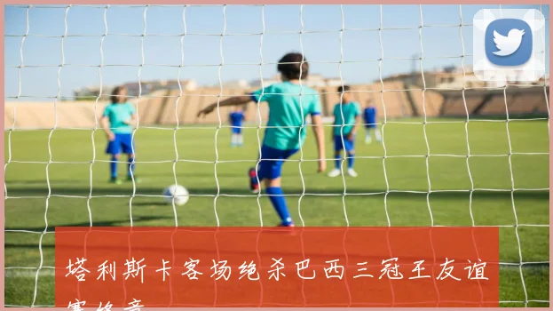 塔利斯卡客场绝杀巴西三冠王友谊赛终章