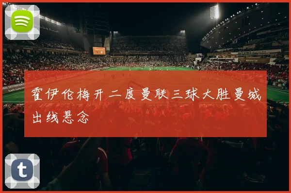 霍伊伦梅开二度曼联三球大胜曼城出线悬念