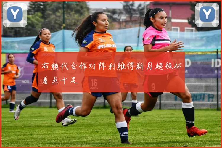 布赖代合作对阵利雅得新月超级杯看点十足