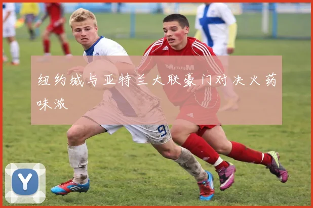 纽约城与亚特兰大联豪门对决火药味浓