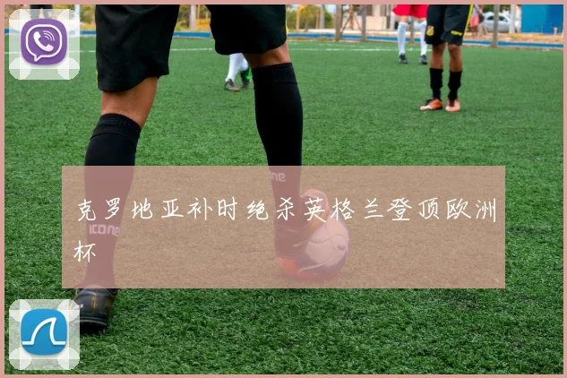 克罗地亚补时绝杀英格兰登顶欧洲杯