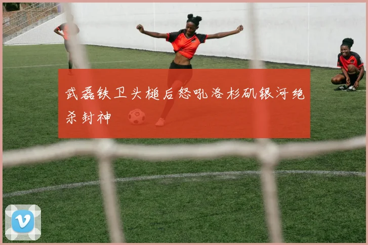 武磊铁卫头槌后怒吼洛杉矶银河绝杀封神