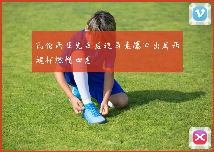 瓦伦西亚先丢后追马竞爆冷出局西超杯燃情回看