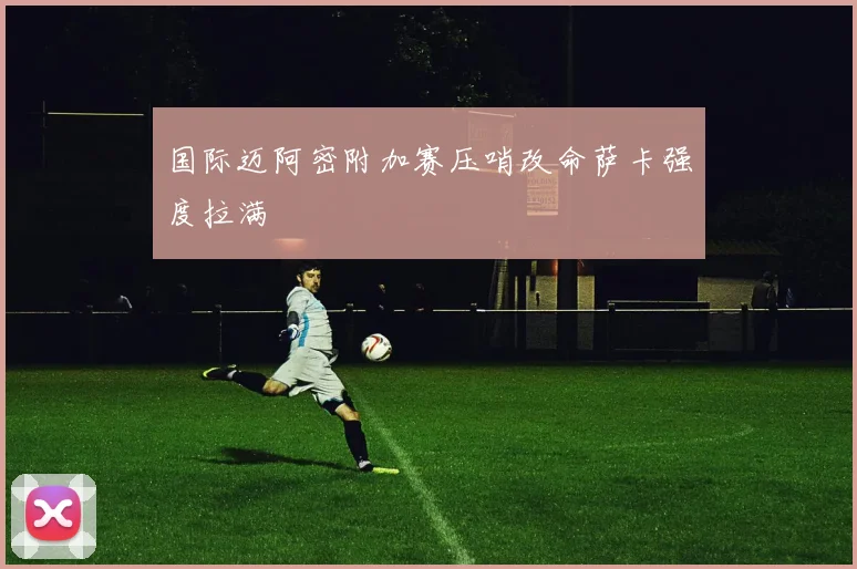 国际迈阿密附加赛压哨改命萨卡强度拉满