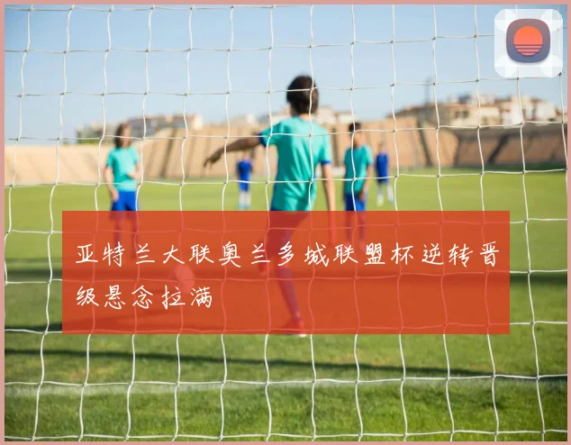 亚特兰大联奥兰多城联盟杯逆转晋级悬念拉满