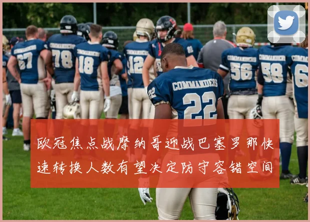 欧冠焦点战摩纳哥迎战巴塞罗那快速转换人数有望决定防守容错空间