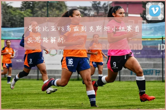 哥伦比亚vs乌兹别克斯坦小组赛首发思路解析