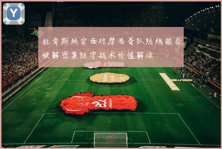 杜肯斯纳宗面对摩洛哥队防线能否破解密集防守战术价值解读