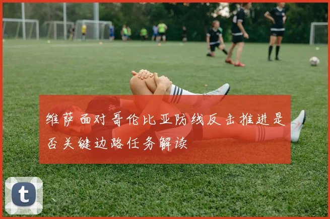 维萨面对哥伦比亚防线反击推进是否关键边路任务解读