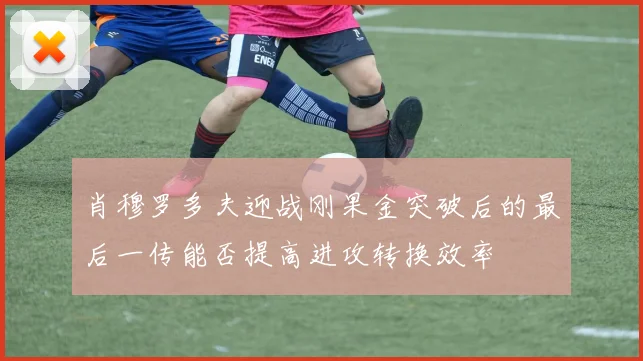 肖穆罗多夫迎战刚果金突破后的最后一传能否提高进攻转换效率
