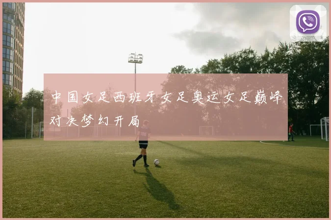 中国女足西班牙女足奥运女足巅峰对决梦幻开局