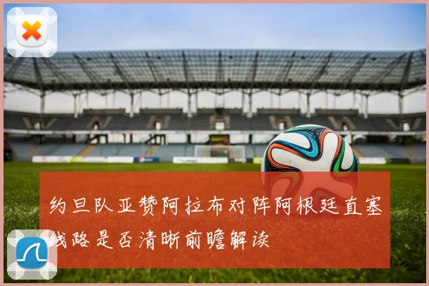 约旦队亚赞阿拉布对阵阿根廷直塞线路是否清晰前瞻解读