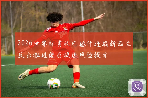 2026世界杯贾汉巴赫什迎战新西兰反击推进能否提速风险提示