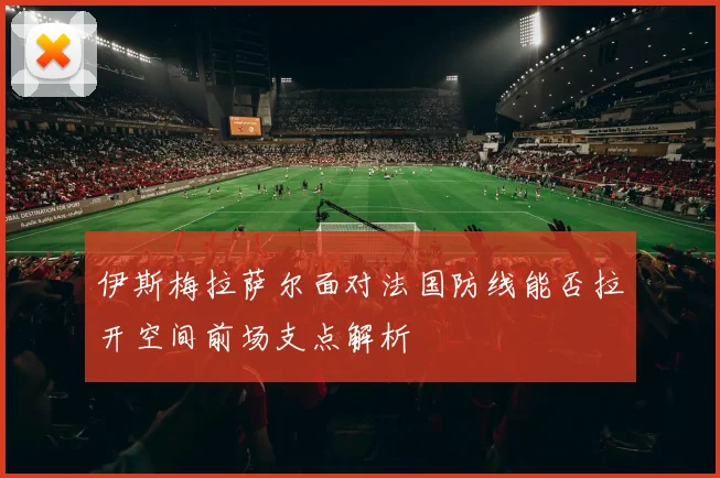 伊斯梅拉萨尔面对法国防线能否拉开空间前场支点解析