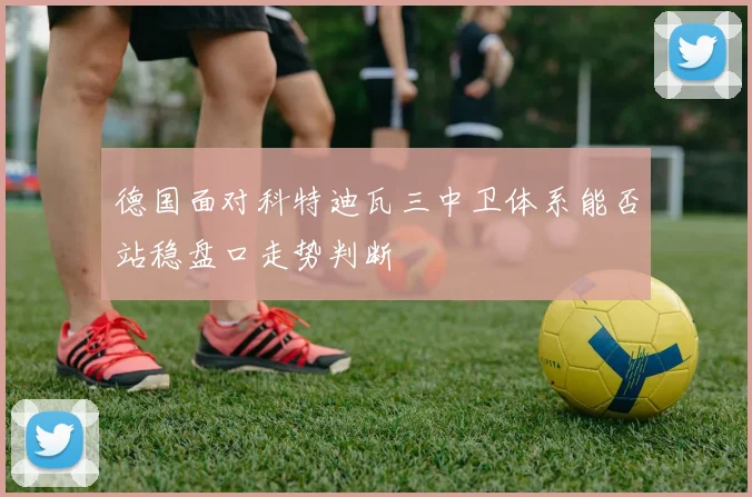 德国面对科特迪瓦三中卫体系能否站稳盘口走势判断