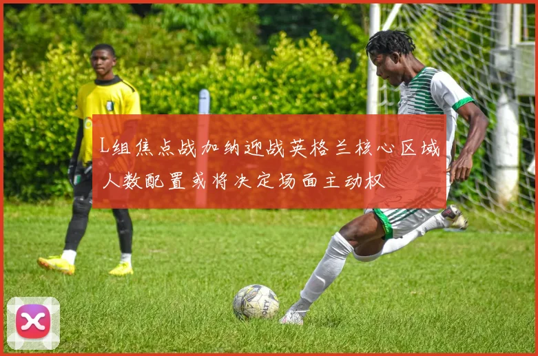 L组焦点战加纳迎战英格兰核心区域人数配置或将决定场面主动权