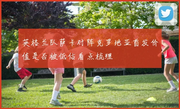 英格兰队萨卡对阵克罗地亚首发价值是否被低估看点梳理