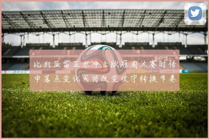 比利亚雷亚尔冲击欧冠淘汰赛时传中落点变化或将改变攻守转换节奏