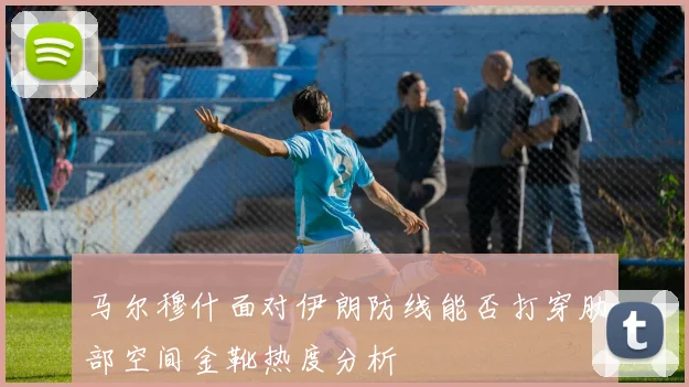 马尔穆什面对伊朗防线能否打穿肋部空间金靴热度分析