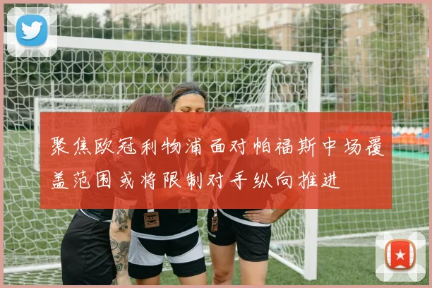 聚焦欧冠利物浦面对帕福斯中场覆盖范围或将限制对手纵向推进