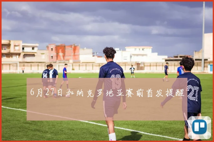 6月27日加纳克罗地亚赛前首发提醒