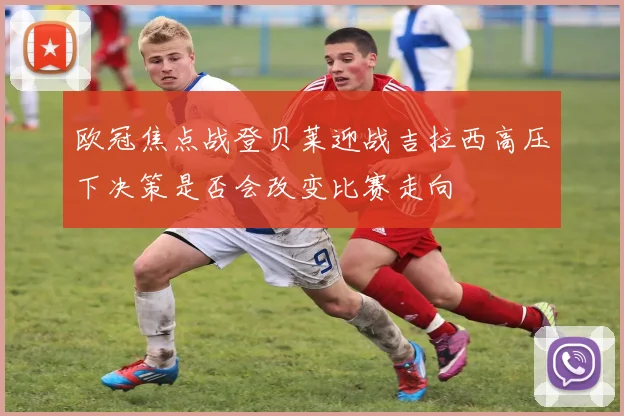 欧冠焦点战登贝莱迎战吉拉西高压下决策是否会改变比赛走向
