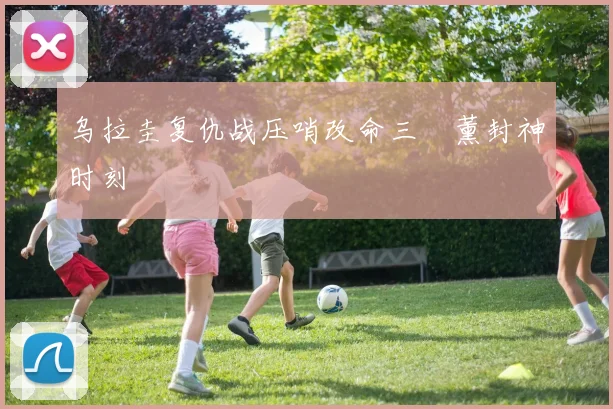 乌拉圭复仇战压哨改命三笘薰封神时刻