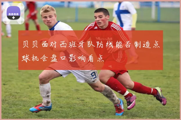 贝贝面对西班牙队防线能否制造点球机会盘口影响看点