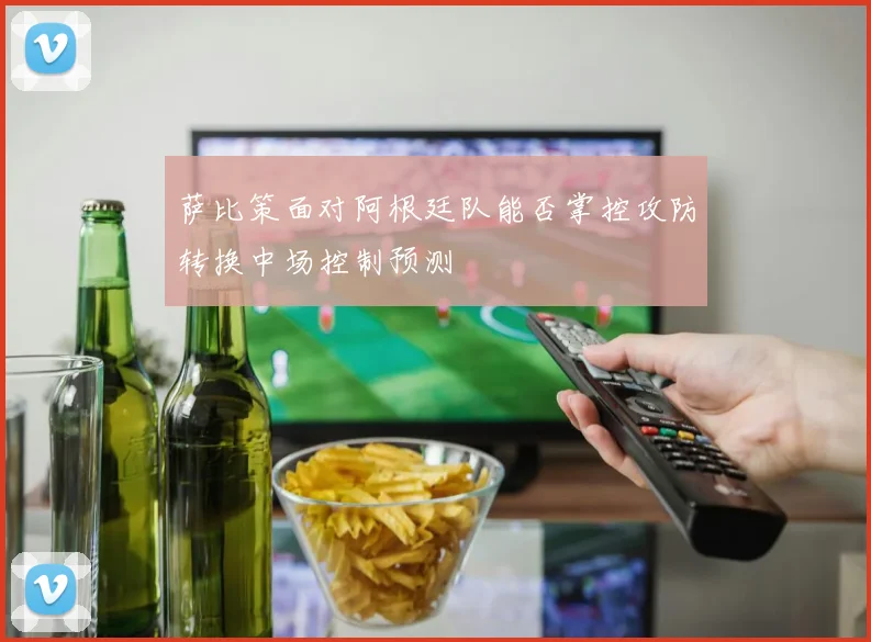 萨比策面对阿根廷队能否掌控攻防转换中场控制预测