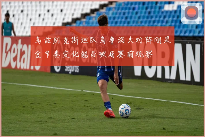 乌兹别克斯坦队乌鲁诺夫对阵刚果金节奏变化能否破局赛前观察