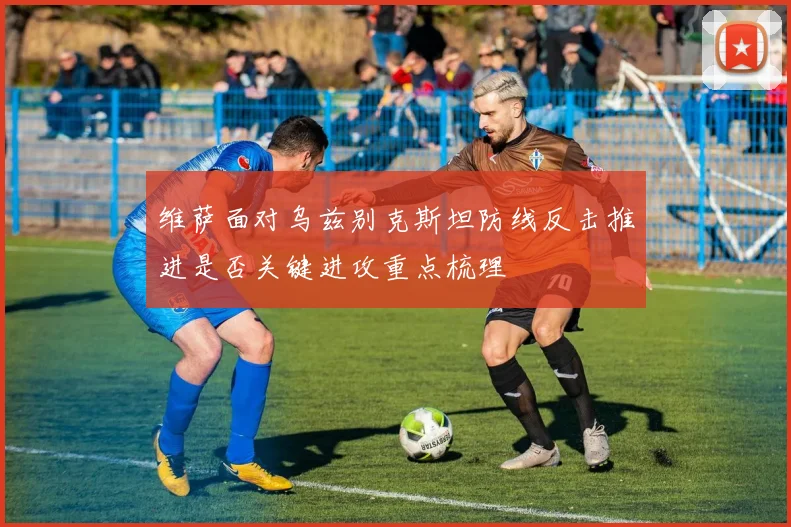 维萨面对乌兹别克斯坦防线反击推进是否关键进攻重点梳理