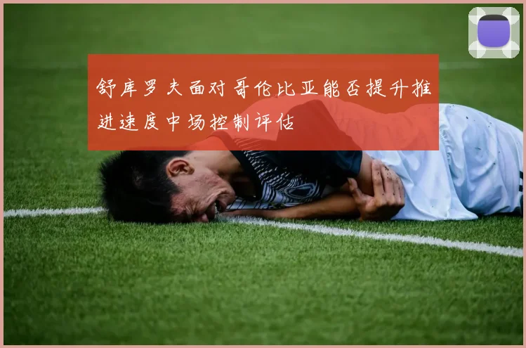 舒库罗夫面对哥伦比亚能否提升推进速度中场控制评估